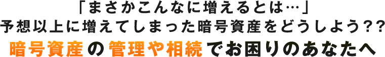 「まさかこんなに増えるとは…」予想以上に増えてしまった仮想通貨どうしよう？？ 暗号資産の管理や相続でお困りのあなたへ